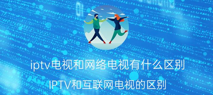 iptv电视和网络电视有什么区别 IPTV和互联网电视的区别？